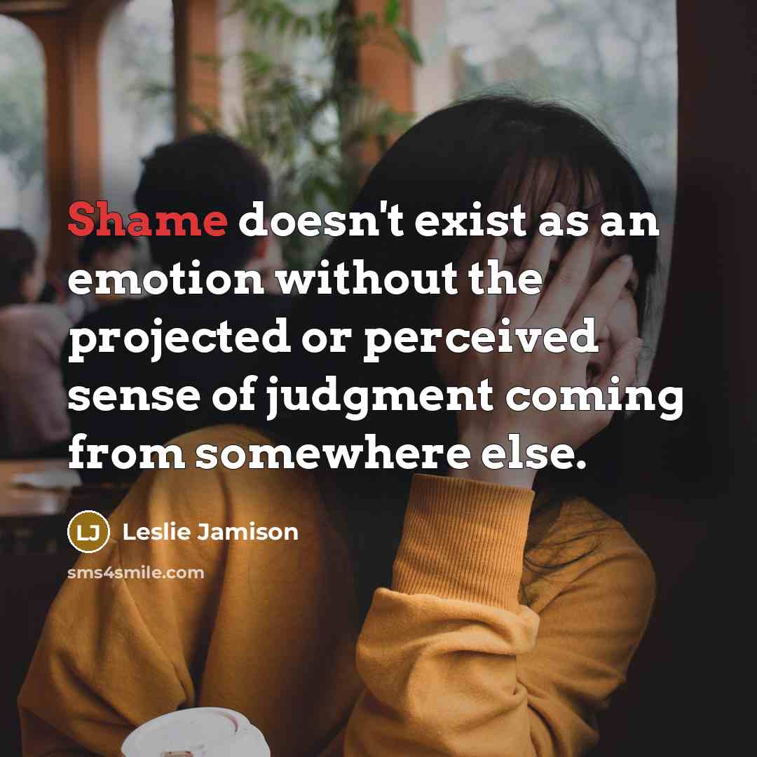 “Shame doesn't exist as an emotion without the projected or perceived sense of judgment coming from somewhere else.” quote by Leslie Jamison