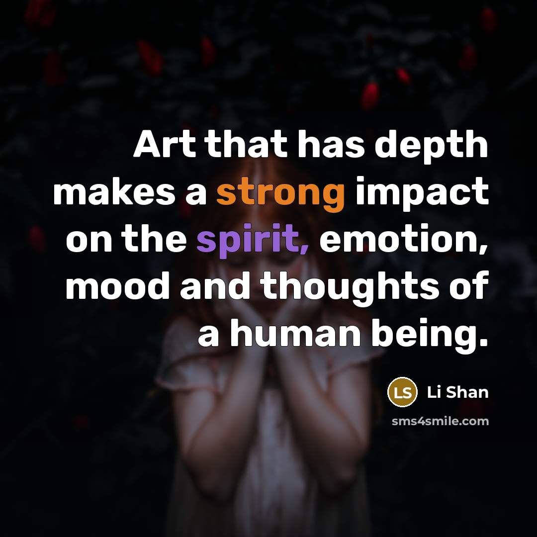 “Art that has depth makes a strong impact on the spirit, emotion, mood and thoughts of a human being.” quote by Li Shan