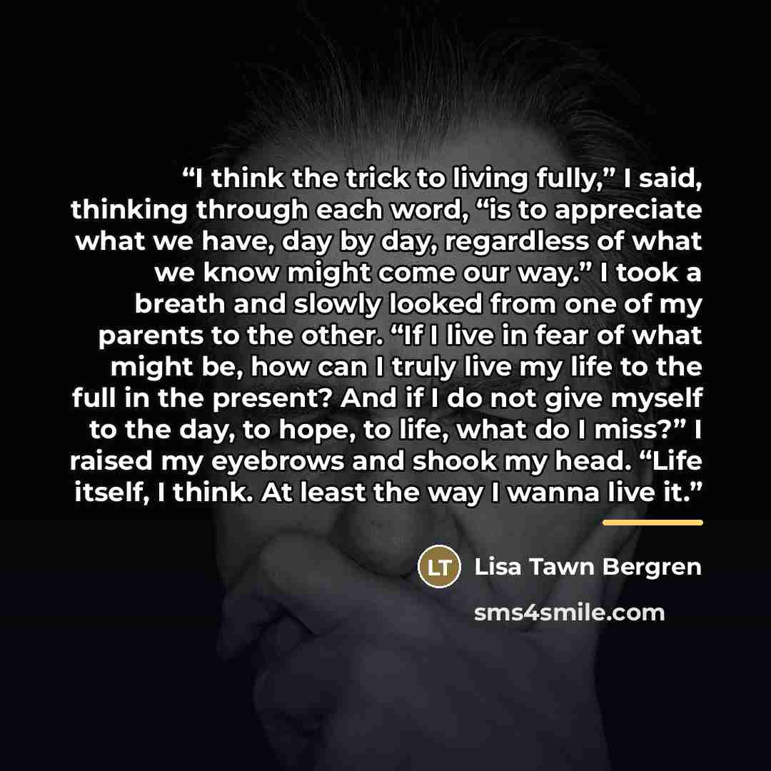 “I think the trick to living fully,” I said, thinking through each word, “is to appreciate what we have, day by day, regardless of what we know might come our way.” I took a breath and slowly looked from one of my parents to the other. “If I live in fear of what might be, how can I truly live my…” quote by Lisa Tawn Bergren