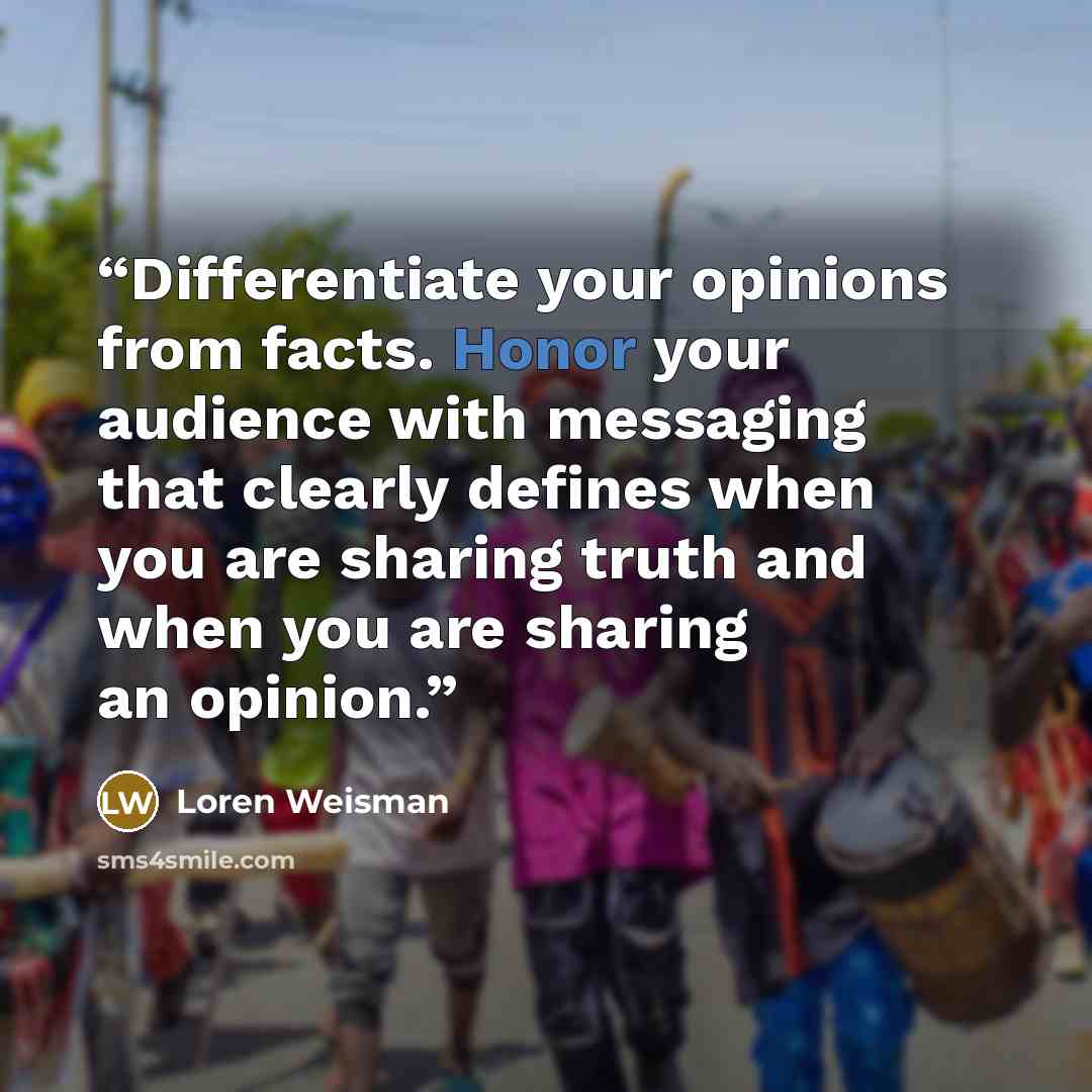 “Differentiate your opinions from facts. Honor your audience with messaging that clearly defines when you are sharing truth and when you are sharing an opinion.” quote by loren weisman