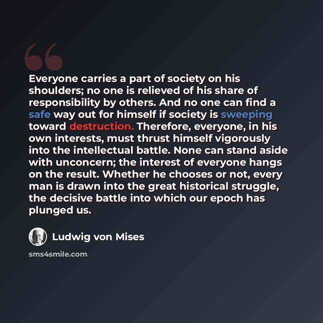 “Everyone carries a part of society on his shoulders; no one is relieved of his share of responsibility by others. And no one can find a safe way out for himself if society is sweeping toward destruction. Therefore, everyone, in his own interests, must thrust himself vigorously into the…” quote by Ludwig von Mises