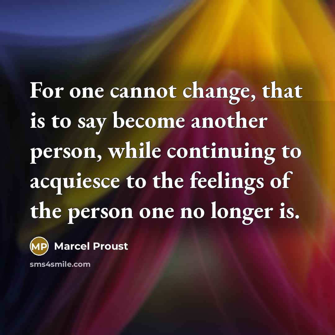 “For one cannot change, that is to say become another person, while continuing to acquiesce to the feelings of the person one no longer is.” quote by Marcel Proust