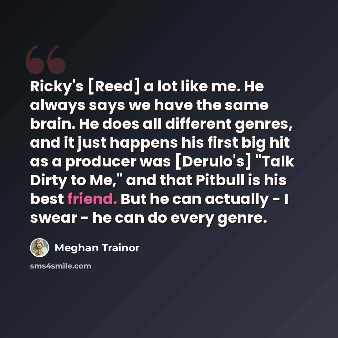 “Ricky's [Reed] a lot like me. He always says we have the same brain. He does all different genres, and it just happens his first big hit as a producer was [Derulo's] "Talk Dirty to Me," and that Pitbull is his best friend. But he can actually - I swear - he can do every genre.” quote by Meghan Trainor