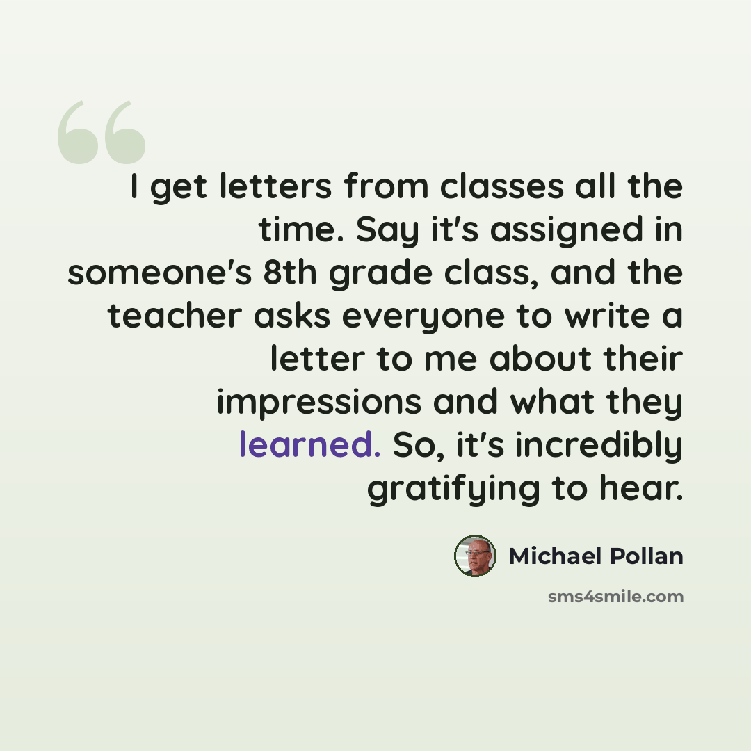 “I get letters from classes all the time. Say it's assigned in someone's 8th grade class, and the teacher asks everyone to write a letter to me about their impressions and what they learned. So, it's incredibly gratifying to hear.” quote by Michael Pollan