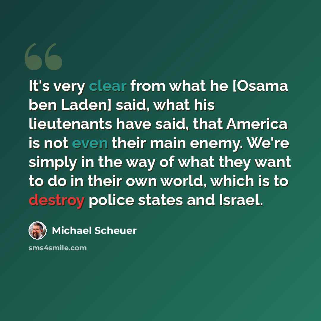 “It's very clear from what he [Osama ben Laden] said, what his lieutenants have said, that America is not even their main enemy. We're simply in the way of what they want to do in their own world, which is to destroy police states and Israel.” quote by Michael Scheuer