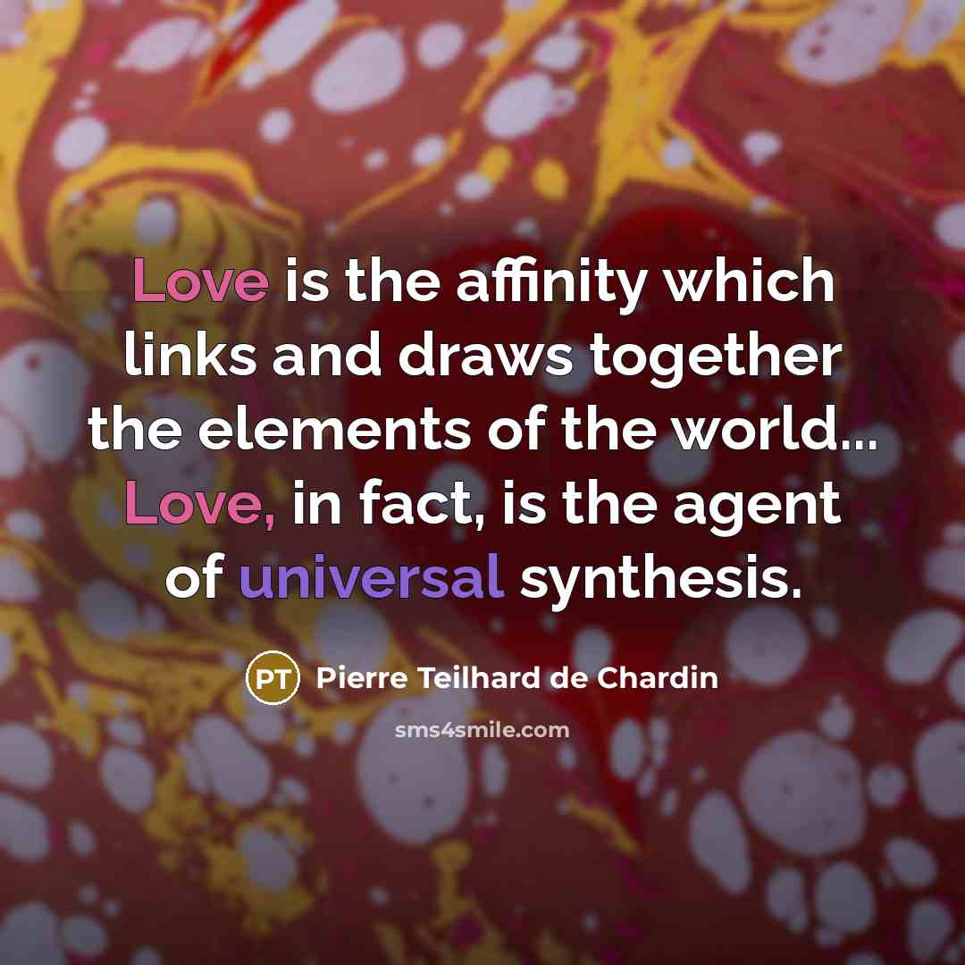 “Love is the affinity which links and draws together the elements of the world... Love, in fact, is the agent of universal synthesis.” quote by Pierre Teilhard de Chardin
