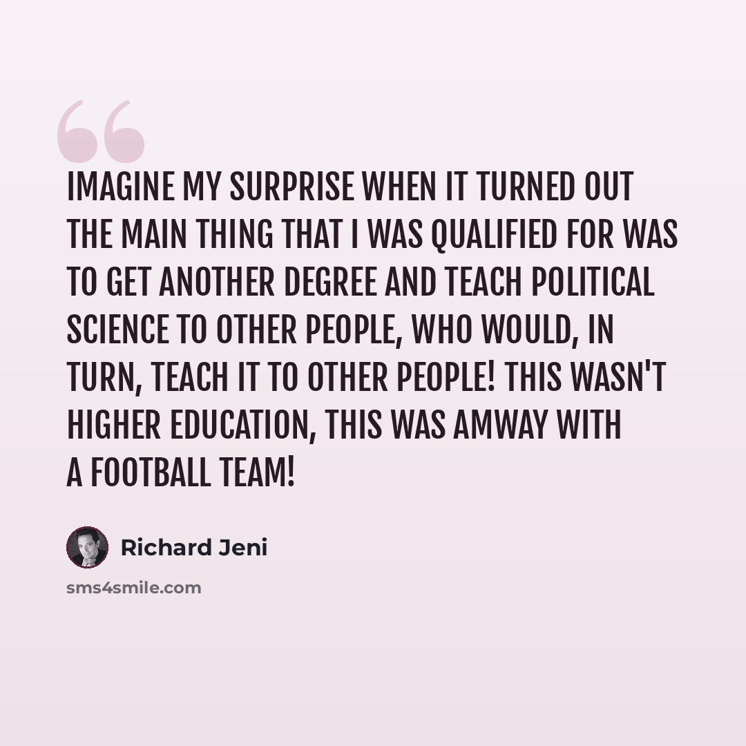 “Imagine my surprise when it turned out the main thing that I was qualified for was to get another degree and teach Political Science to other people, who would, in turn, teach it to other people! This wasn't higher education, this was Amway with a football team!” quote by Richard Jeni