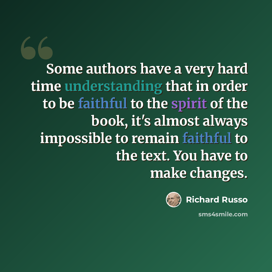 “Some authors have a very hard time understanding that in order to be faithful to the spirit of the book, it's almost always impossible to remain faithful to the text. You have to make changes.” quote by Richard Russo