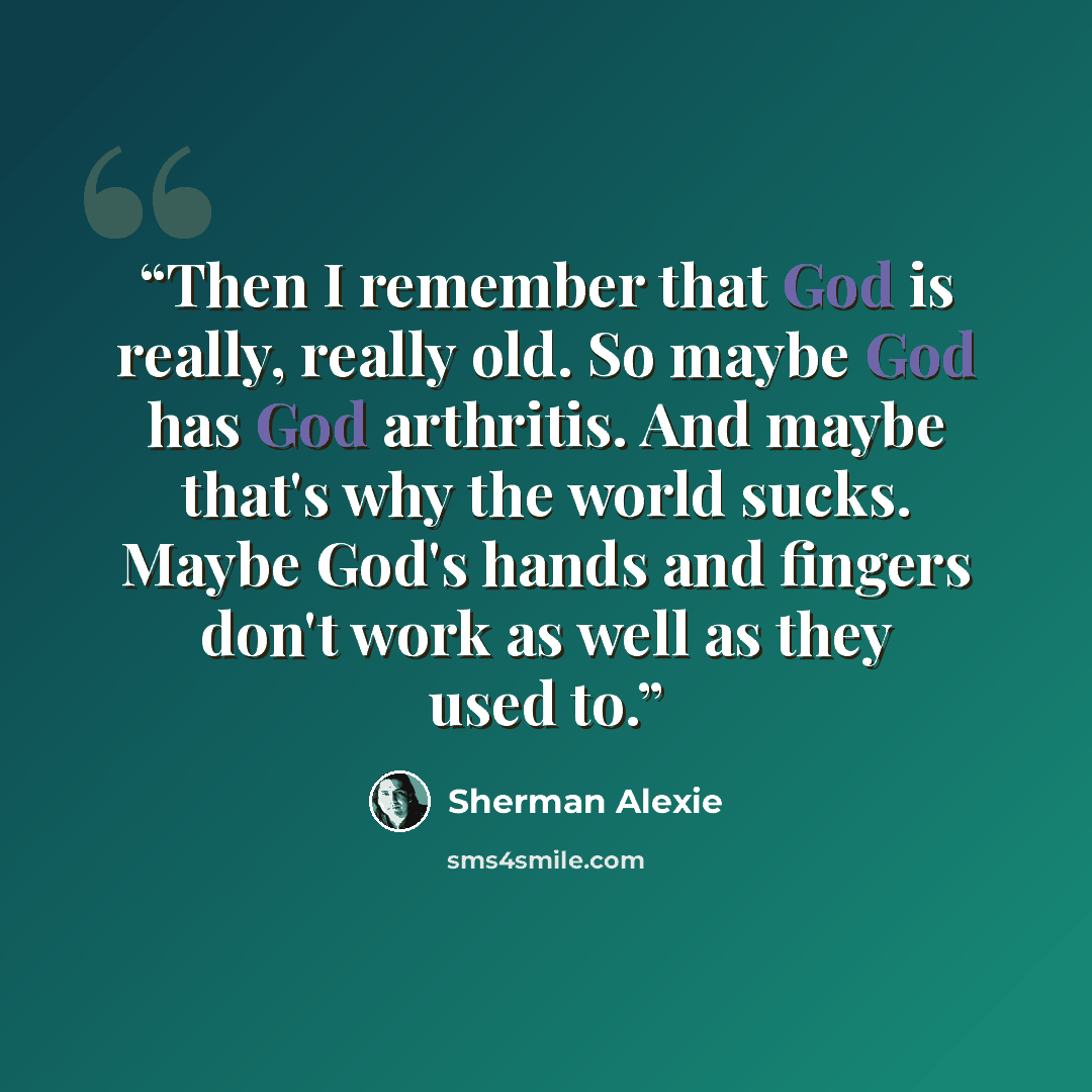 “Then I remember that God is really, really old. So maybe God has God arthritis. And maybe that's why the world sucks. Maybe God's hands and fingers don't work as well as they used to.” quote by Sherman Alexie