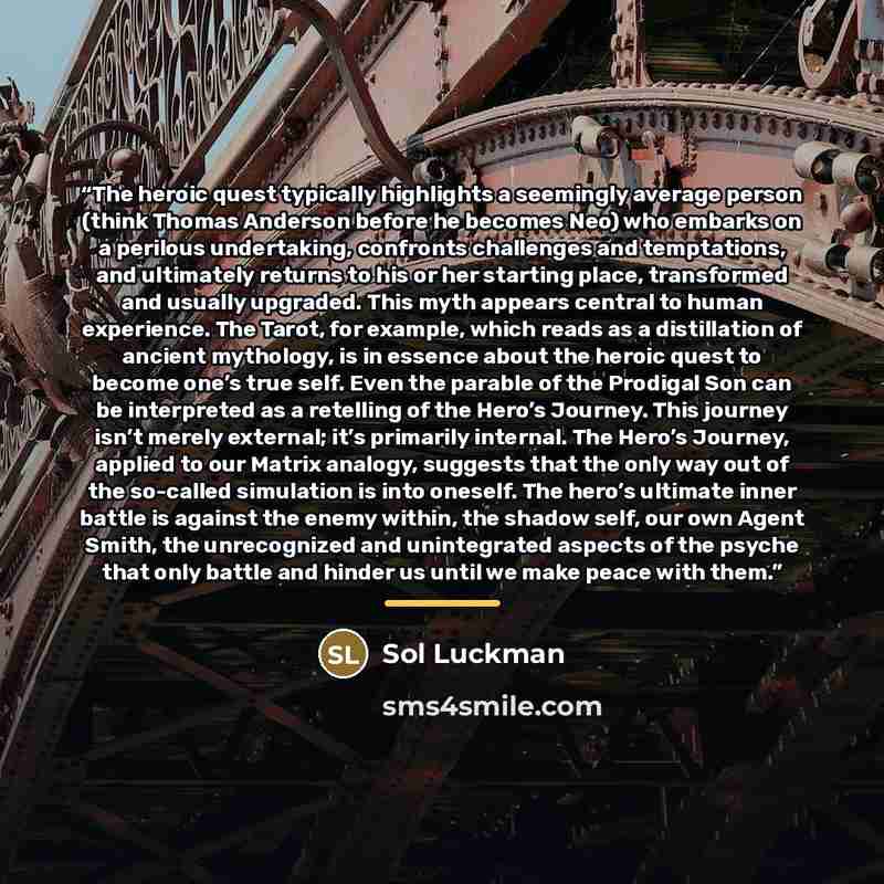 “The heroic quest typically highlights a seemingly average person (think Thomas Anderson before he becomes Neo) who embarks on a perilous undertaking, confronts challenges and temptations, and ultimately returns to his or her starting place, transformed and usually upgraded. This myth appears…” quote by Sol Luckman