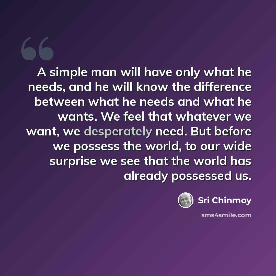 “A simple man will have only what he needs, and he will know the difference between what he needs and what he wants. We feel that whatever we want, we desperately need. But before we possess the world, to our wide surprise we see that the world has already possessed us.” quote by Sri Chinmoy