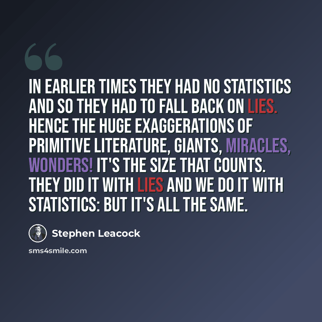 “In earlier times they had no statistics and so they had to fall back on lies. Hence the huge exaggerations of primitive literature, giants, miracles, wonders! It's the size that counts. They did it with lies and we do it with statistics: but it's all the same.” quote by Stephen Leacock