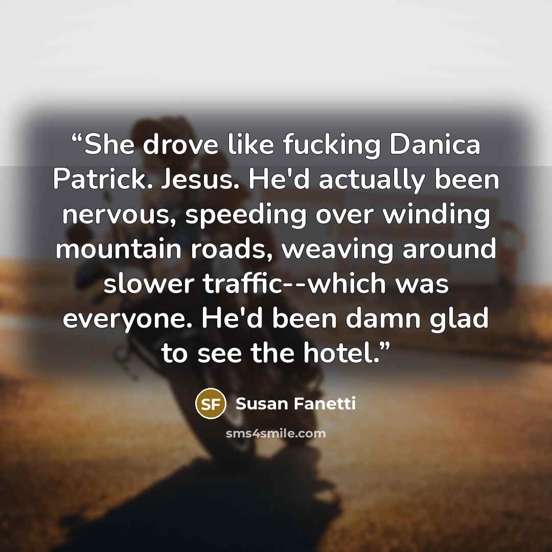“She drove like fucking Danica Patrick. Jesus. He'd actually been nervous, speeding over winding mountain roads, weaving around slower traffic--which was everyone. He'd been damn glad to see the hotel.” quote by Susan Fanetti