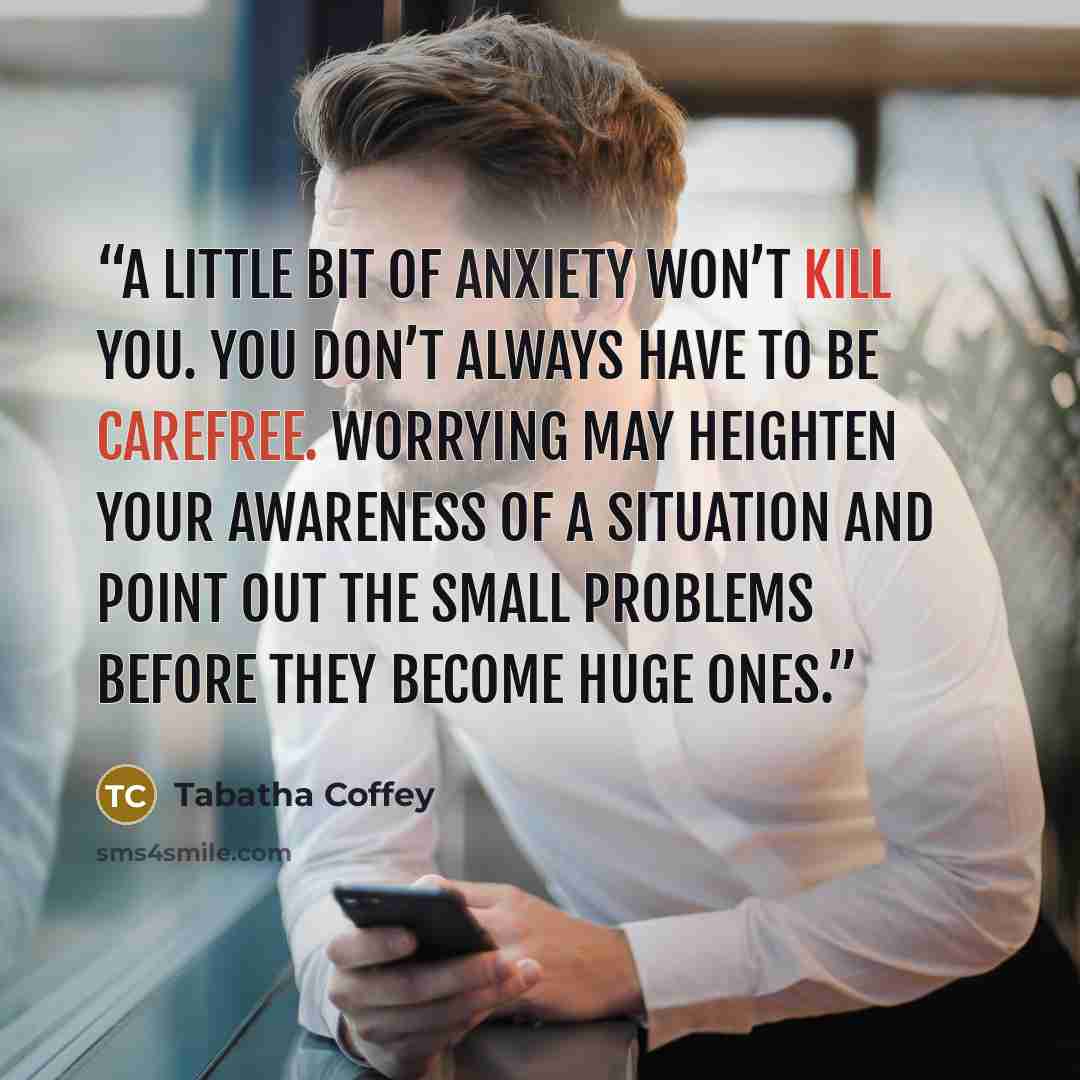 “A little bit of anxiety won’t kill you. You don’t always have to be carefree. Worrying may heighten your awareness of a situation and point out the small problems before they become huge ones.” quote by Tabatha Coffey