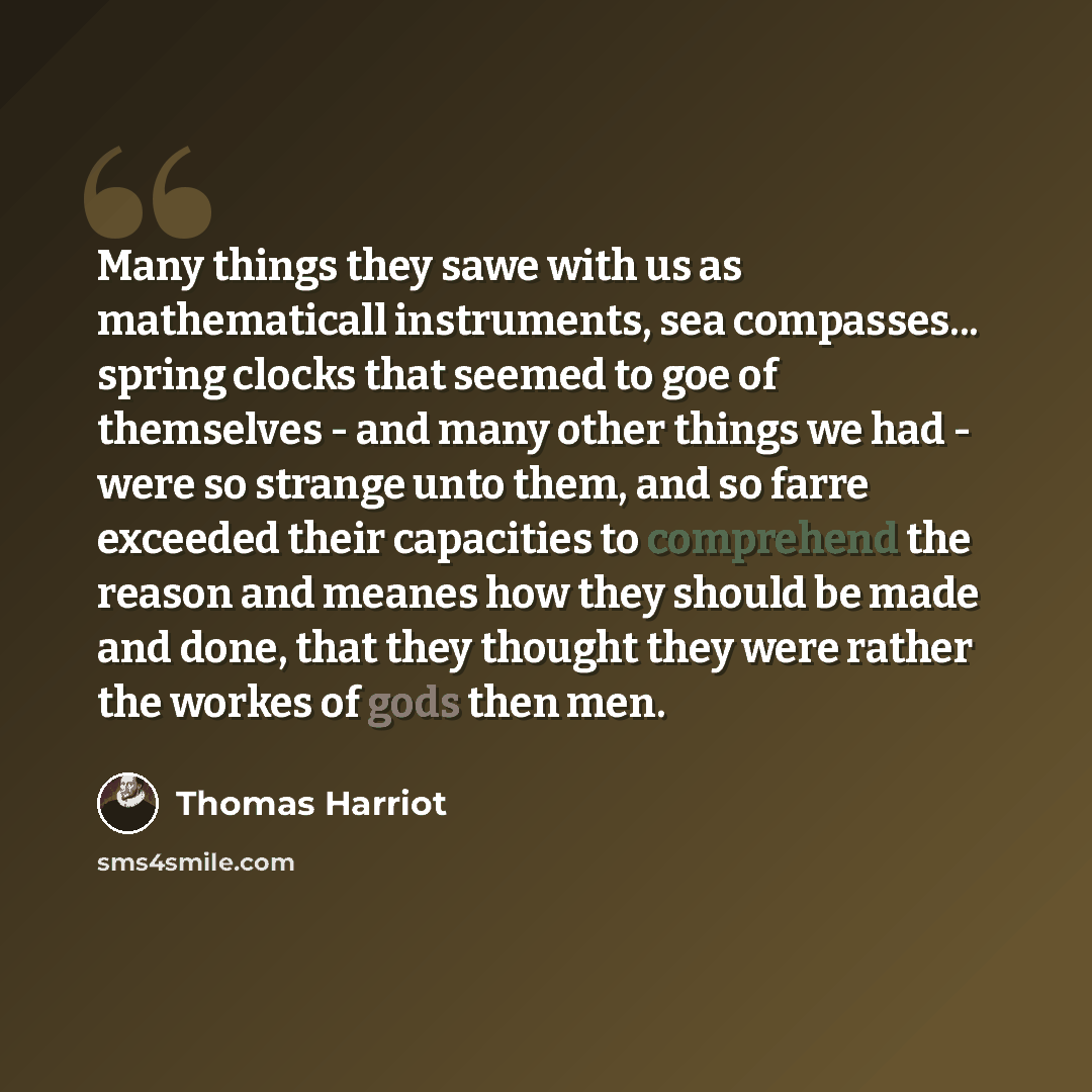 “Many things they sawe with us as mathematicall instruments, sea compasses... spring clocks that seemed to goe of themselves - and many other things we had - were so strange unto them, and so farre exceeded their capacities to comprehend the reason and meanes how they should be made and done, that…” quote by Thomas Harriot