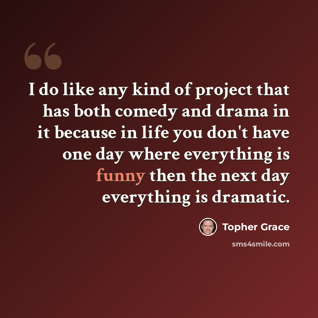 “I do like any kind of project that has both comedy and drama in it because in life you don't have one day where everything is funny then the next day everything is dramatic.” quote by Topher Grace