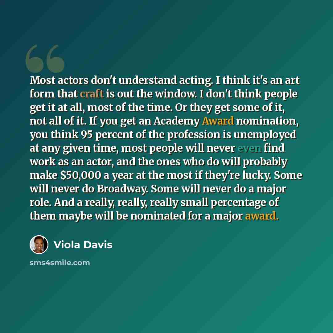 “Most actors don't understand acting. I think it's an art form that craft is out the window. I don't think people get it at all, most of the time. Or they get some of it, not all of it. If you get an Academy Award nomination, you think 95 percent of the profession is unemployed at any given time…” quote by Viola Davis