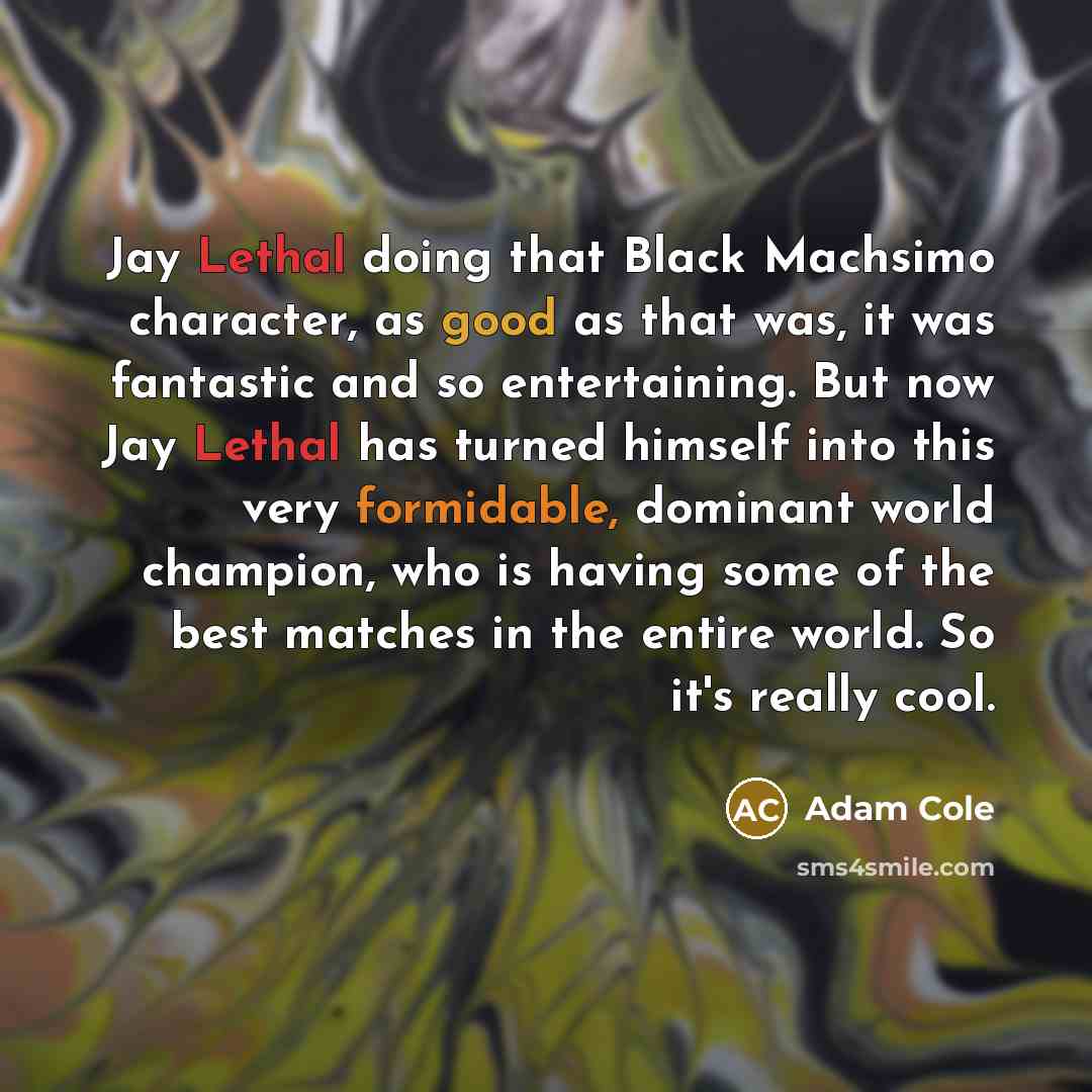 “Jay Lethal doing that Black Machsimo character, as good as that was, it was fantastic and so entertaining. But now Jay Lethal has turned himself into this very formidable, dominant world champion, who is having some of the best matches in the entire world. So it's really cool.” quote by Adam Cole