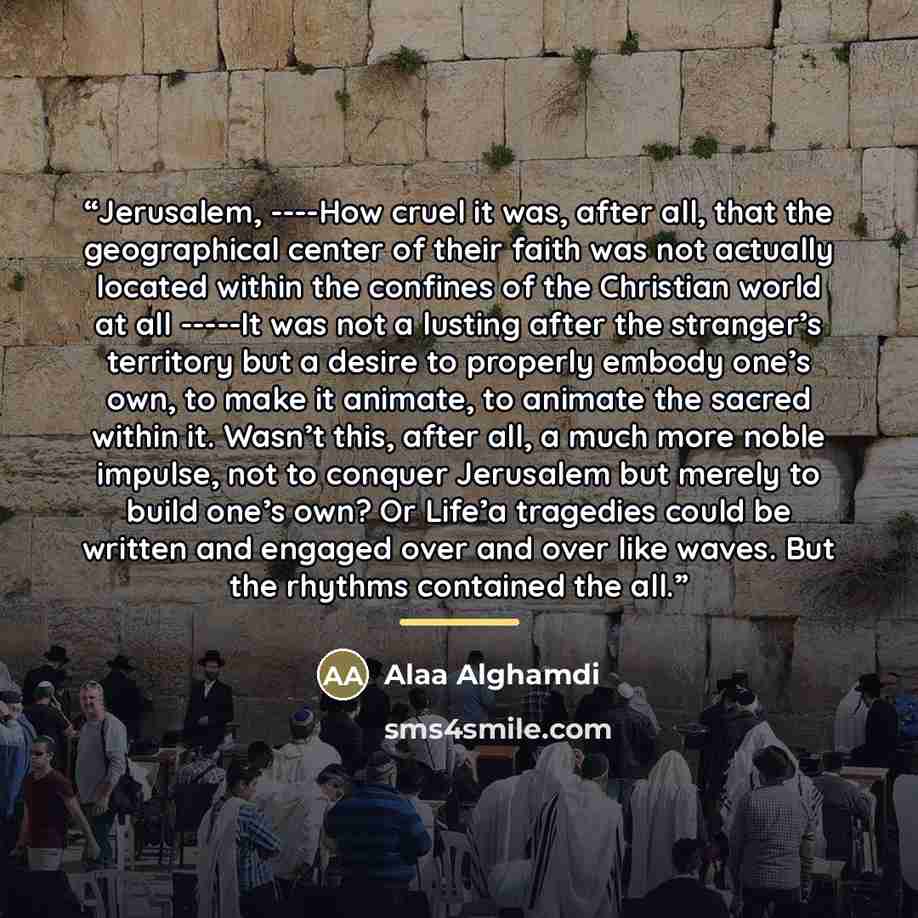 “Jerusalem, ----How cruel it was, after all, that the geographical center of their faith was not actually located within the confines of the Christian world at all -----It was not a lusting after the stranger’s territory but a desire to properly embody one’s own, to make it animate, to animate the…” quote by Alaa Alghamdi