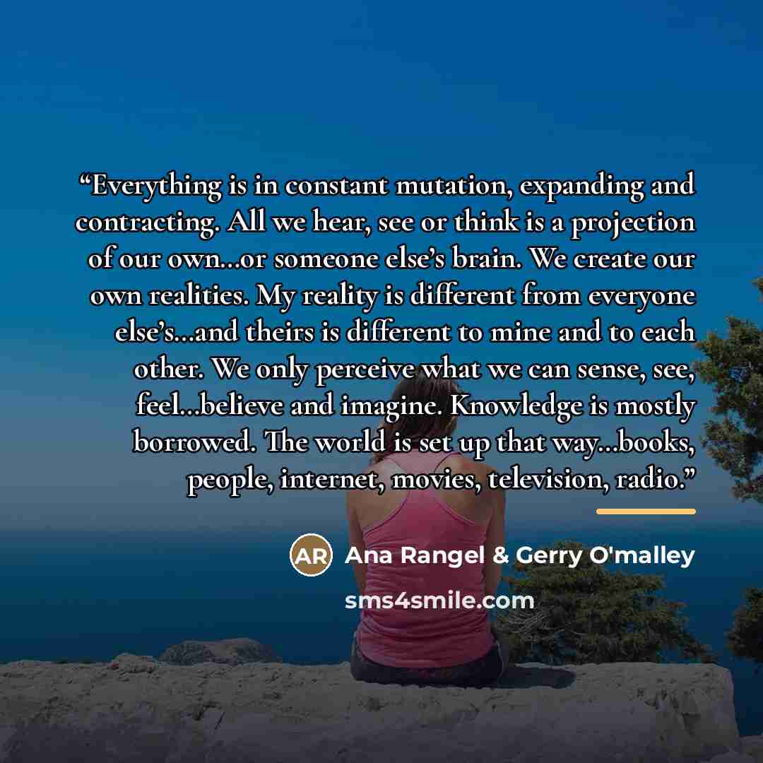 “Everything is in constant mutation, expanding and contracting. All we hear, see or think is a projection of our own…or someone else’s brain. We create our own realities. My reality is different from everyone else’s…and theirs is different to mine and to each other. We only perceive what we can…” quote by Ana Rangel & Gerry O'malley