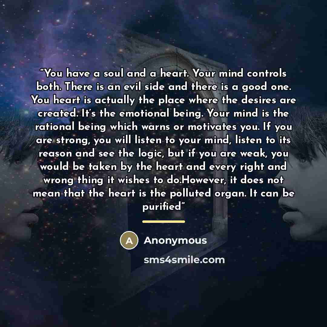 “You have a soul and a heart. Your mind controls both. There is an evil side and there is a good one. You heart is actually the place where the desires are created. It’s the emotional being. Your mind is the rational being which warns or motivates you. If you are strong, you will listen to your…” quote by Anonymous