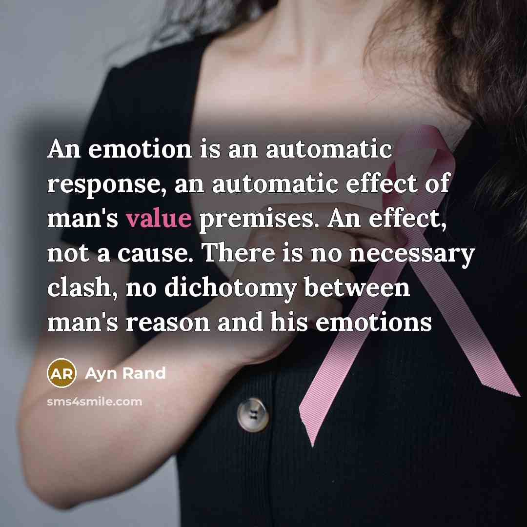 “An emotion is an automatic response, an automatic effect of man's value premises. An effect, not a cause. There is no necessary clash, no dichotomy between man's reason and his emotions” quote by Ayn Rand