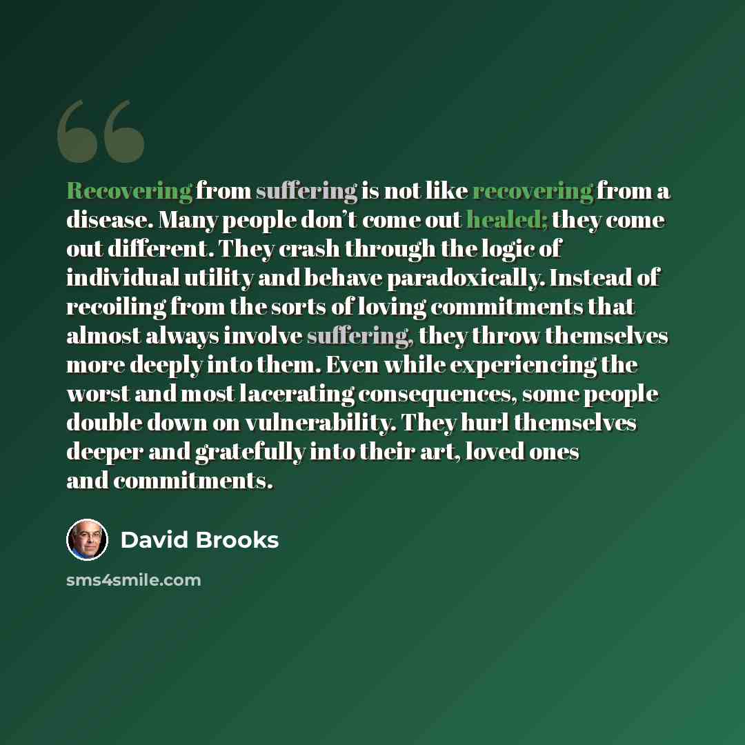 “Recovering from suffering is not like recovering from a disease. Many people don’t come out healed; they come out different. They crash through the logic of individual utility and behave paradoxically. Instead of recoiling from the sorts of loving commitments that almost always involve suffering…” quote by David Brooks