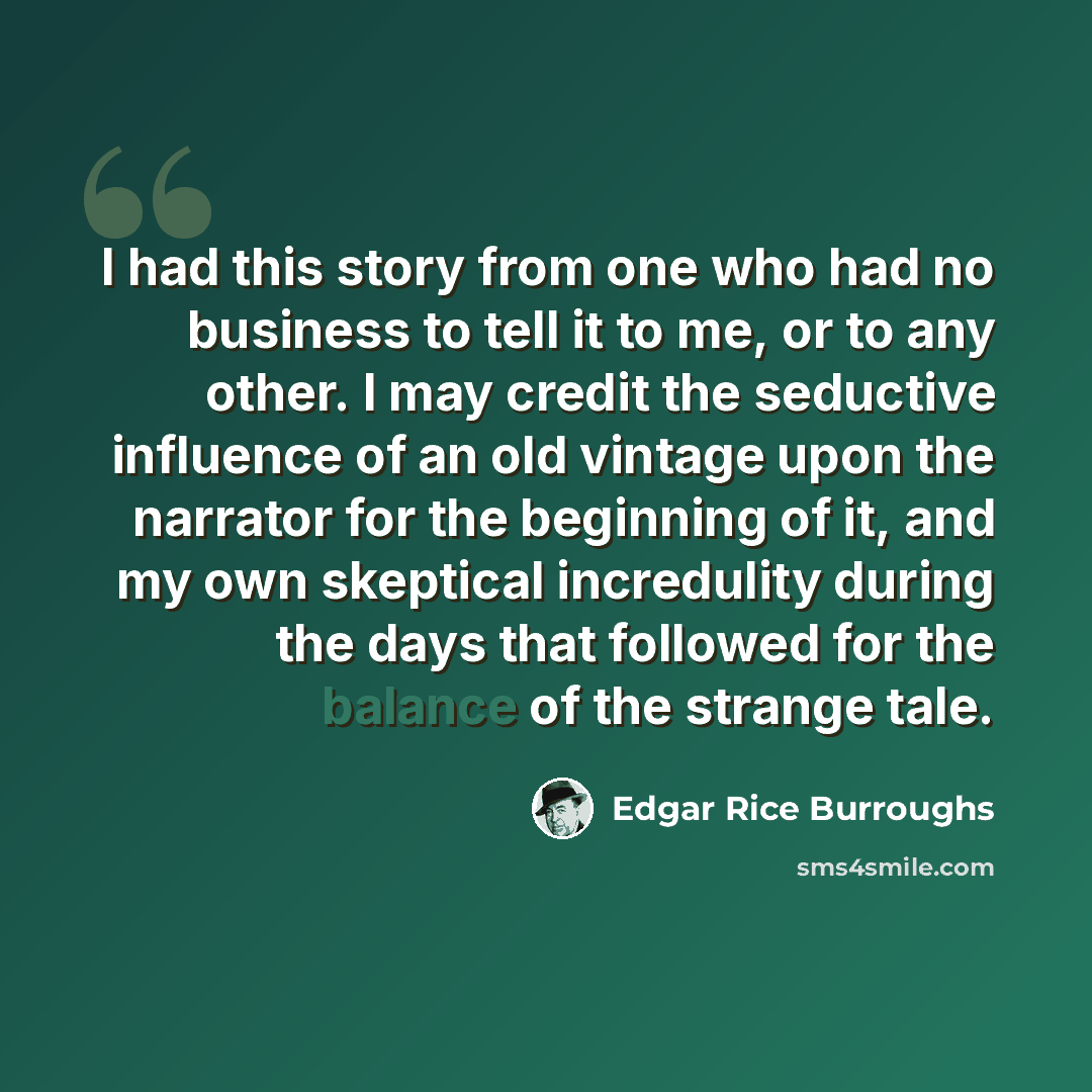 “I had this story from one who had no business to tell it to me, or to any other. I may credit the seductive influence of an old vintage upon the narrator for the beginning of it, and my own skeptical incredulity during the days that followed for the balance of the strange tale.” quote by Edgar Rice Burroughs