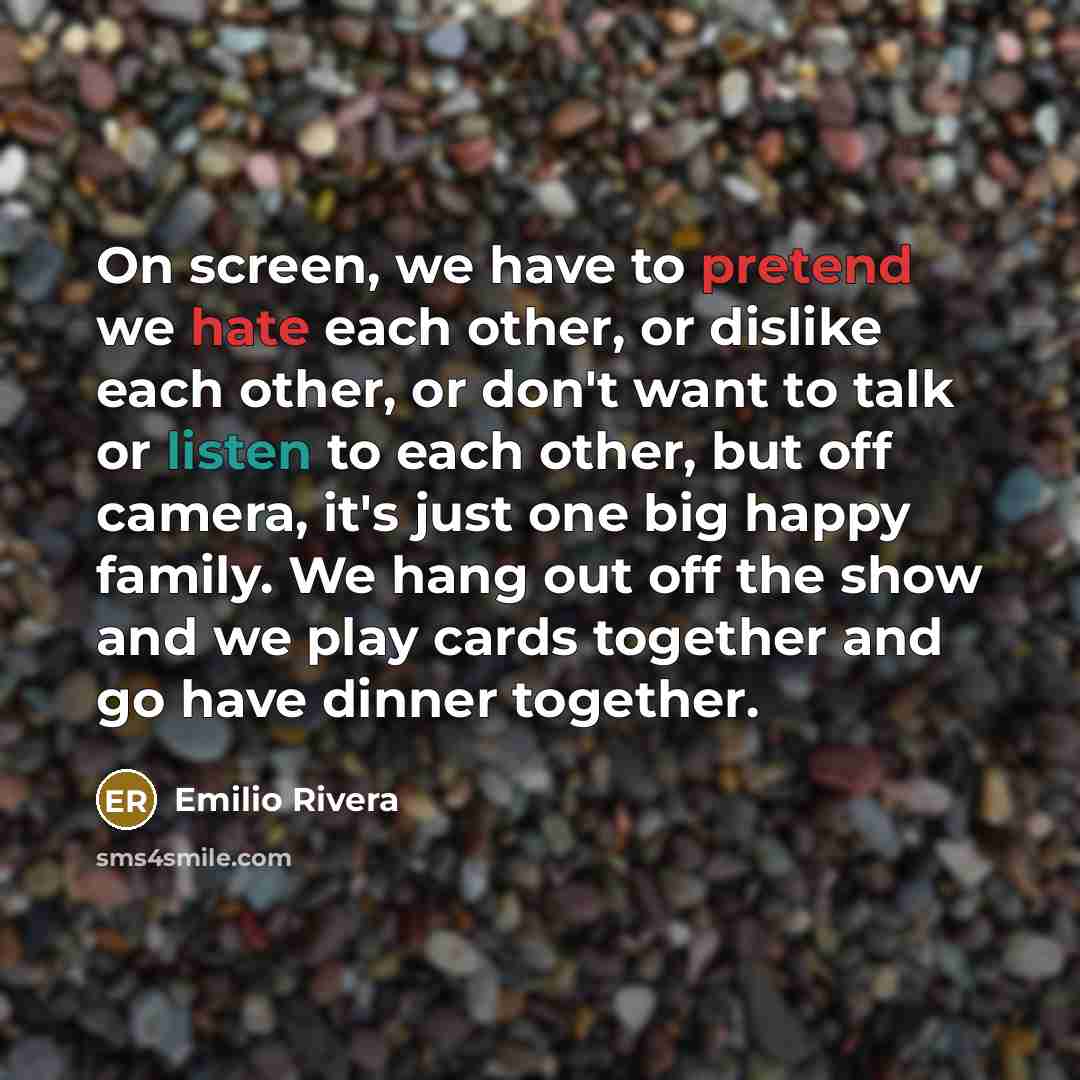 “On screen, we have to pretend we hate each other, or dislike each other, or don't want to talk or listen to each other, but off camera, it's just one big happy family. We hang out off the show and we play cards together and go have dinner together.” quote by Emilio Rivera