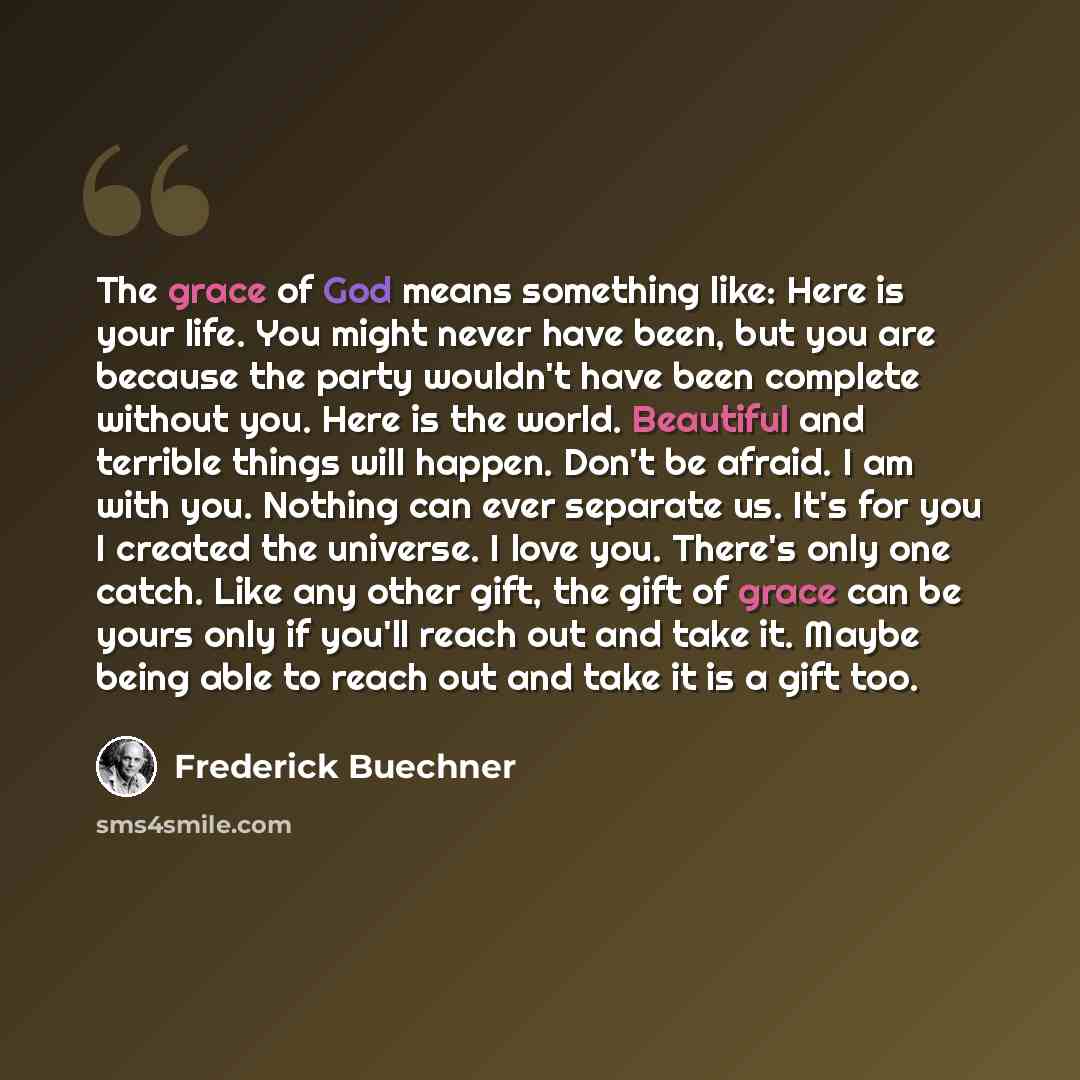 “The grace of God means something like: Here is your life. You might never have been, but you are because the party wouldn't have been complete without you. Here is the world. Beautiful and terrible things will happen. Don't be afraid. I am with you. Nothing can ever separate us. It's for you I…” quote by Frederick Buechner