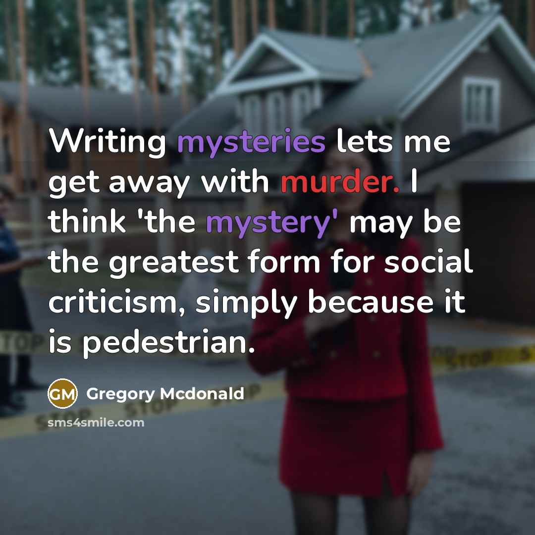 “Writing mysteries lets me get away with murder. I think 'the mystery' may be the greatest form for social criticism, simply because it is pedestrian.” quote by Gregory Mcdonald