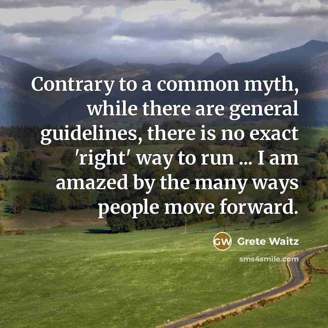 “Contrary to a common myth, while there are general guidelines, there is no exact 'right' way to run ... I am amazed by the many ways people move forward.” quote by Grete Waitz