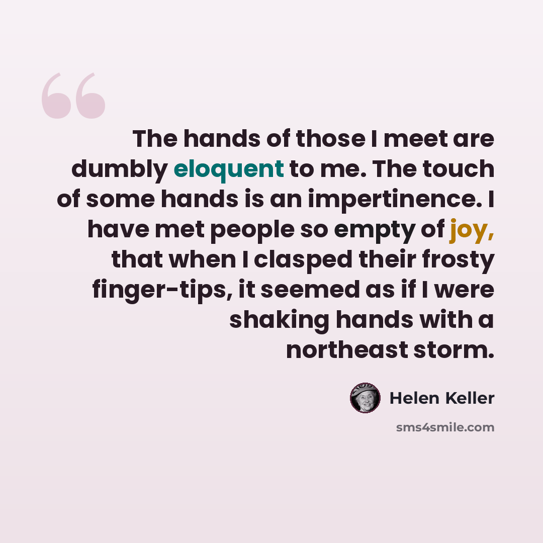 “The hands of those I meet are dumbly eloquent to me. The touch of some hands is an impertinence. I have met people so empty of joy, that when I clasped their frosty finger-tips, it seemed as if I were shaking hands with a northeast storm.” quote by Helen Keller