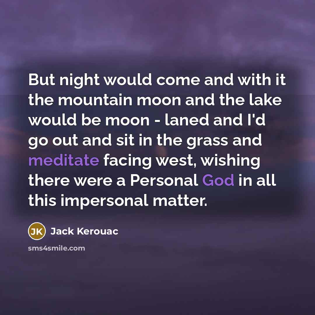 “But night would come and with it the mountain moon and the lake would be moon - laned and I'd go out and sit in the grass and meditate facing west, wishing there were a Personal God in all this impersonal matter.” quote by Jack Kerouac