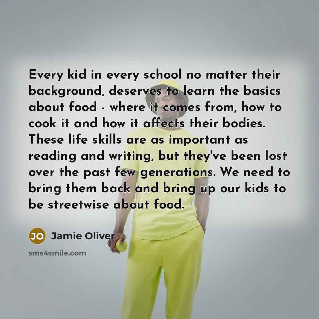 “Every kid in every school no matter their background, deserves to learn the basics about food - where it comes from, how to cook it and how it affects their bodies. These life skills are as important as reading and writing, but they've been lost over the past few generations. We need to bring them…” quote by Jamie Oliver