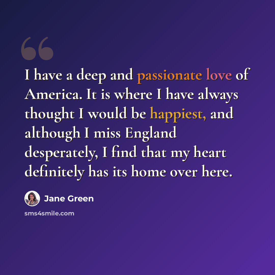 “I have a deep and passionate love of America. It is where I have always thought I would be happiest, and although I miss England desperately, I find that my heart definitely has its home over here.” quote by Jane Green