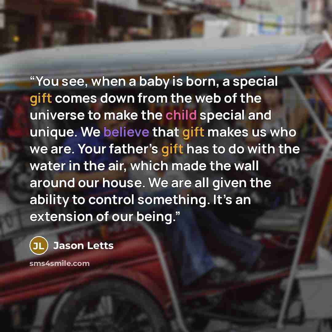 “You see, when a baby is born, a special gift comes down from the web of the universe to make the child special and unique. We believe that gift makes us who we are. Your father’s gift has to do with the water in the air, which made the wall around our house. We are all given the ability to control…” quote by Jason Letts
