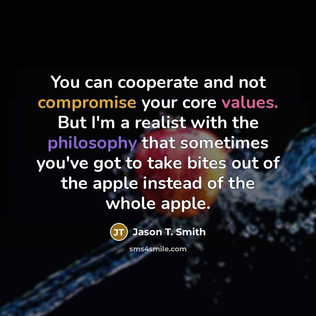 “You can cooperate and not compromise your core values. But I'm a realist with the philosophy that sometimes you've got to take bites out of the apple instead of the whole apple.” quote by Jason T. Smith