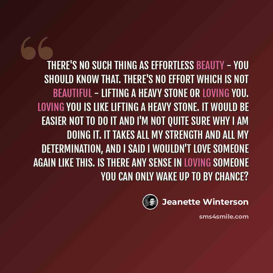 “There's no such thing as effortless beauty - you should know that. There's no effort which is not beautiful - lifting a heavy stone or loving you. Loving you is like lifting a heavy stone. It would be easier not to do it and I'm not quite sure why I am doing it. It takes all my strength and all my…” quote by Jeanette Winterson
