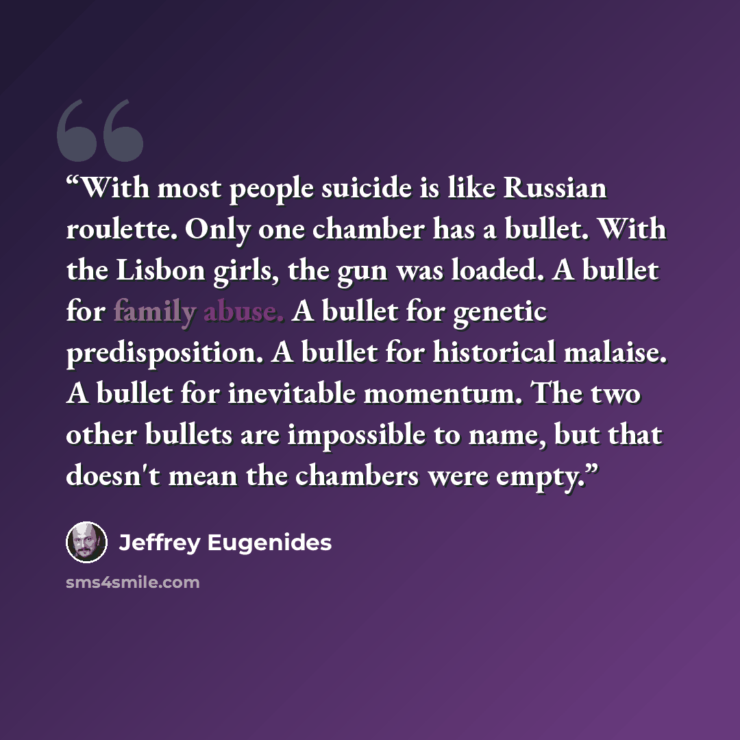 “With most people suicide is like Russian roulette. Only one chamber has a bullet. With the Lisbon girls, the gun was loaded. A bullet for family abuse. A bullet for genetic predisposition. A bullet for historical malaise. A bullet for inevitable momentum. The two other bullets are impossible to…” quote by jeffrey eugenides