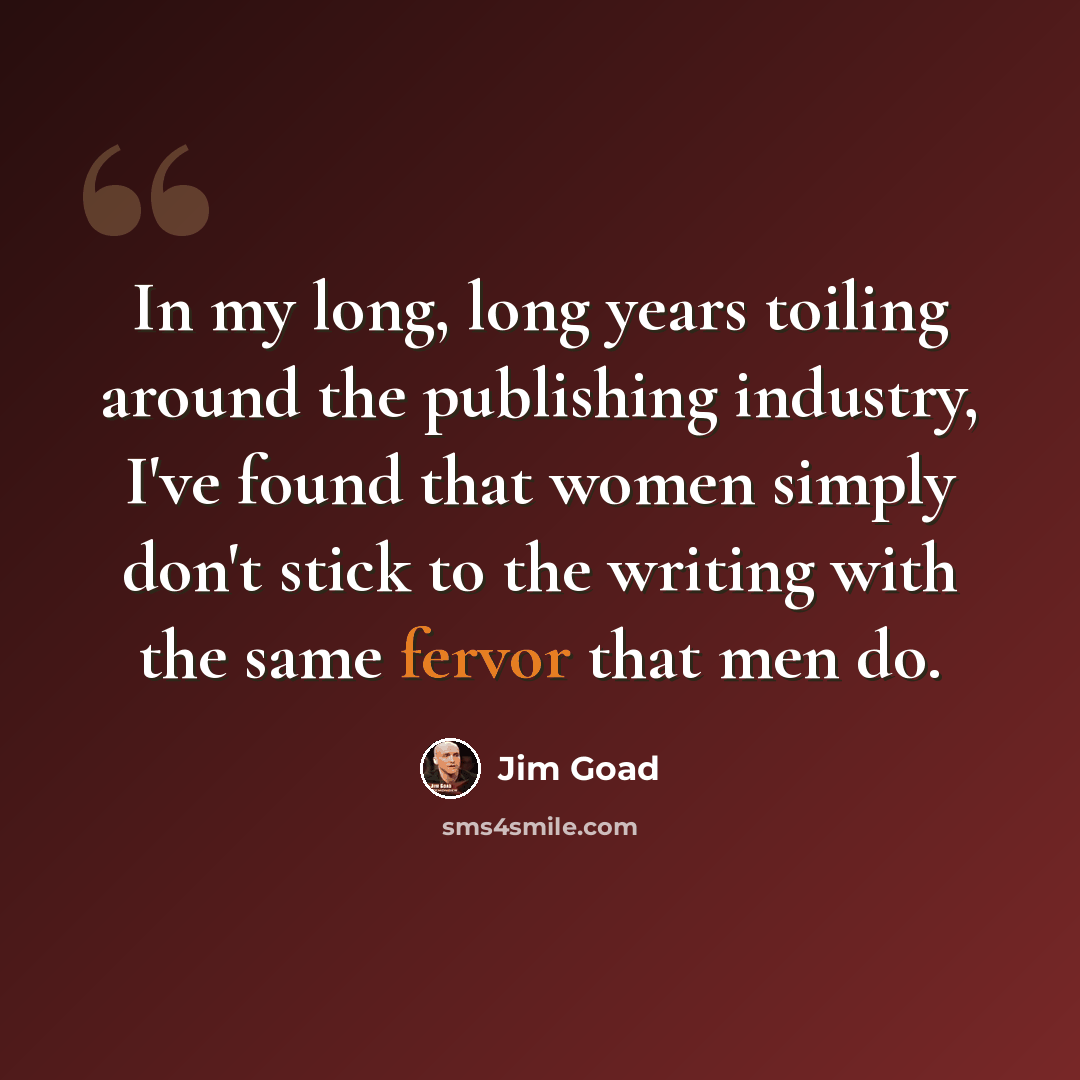 “In my long, long years toiling around the publishing industry, I've found that women simply don't stick to the writing with the same fervor that men do.” quote by Jim Goad