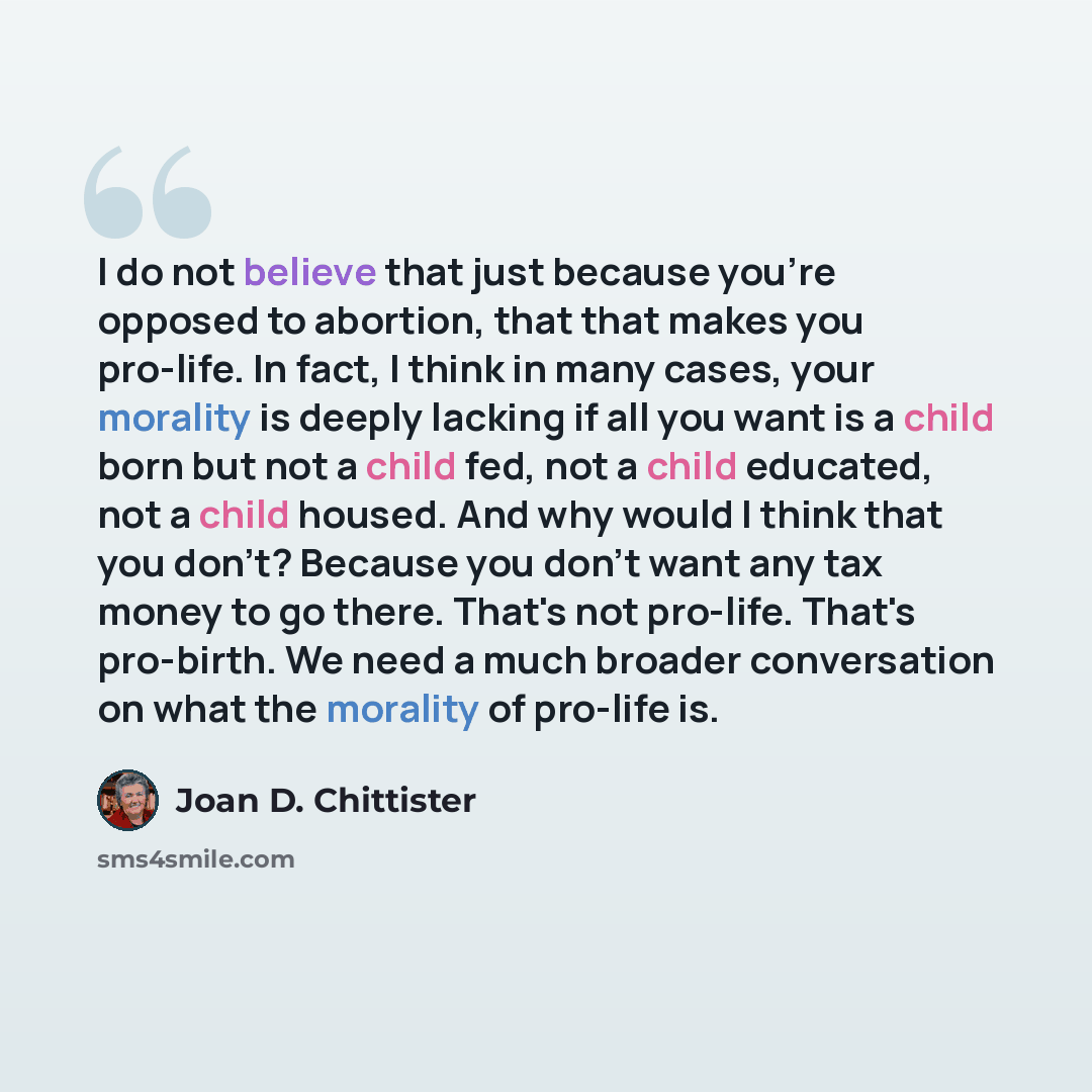 “I do not believe that just because you're opposed to abortion, that that makes you pro-life. In fact, I think in many cases, your morality is deeply lacking if all you want is a child born but not a child fed, not a child educated, not a child housed. And why would I think that you don't? Because…” quote by Joan D. Chittister