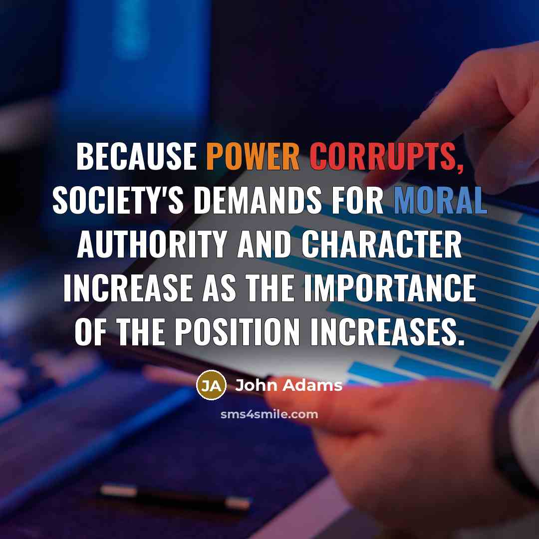 “Because power corrupts, society's demands for moral authority and character increase as the importance of the position increases.” quote by John Adams