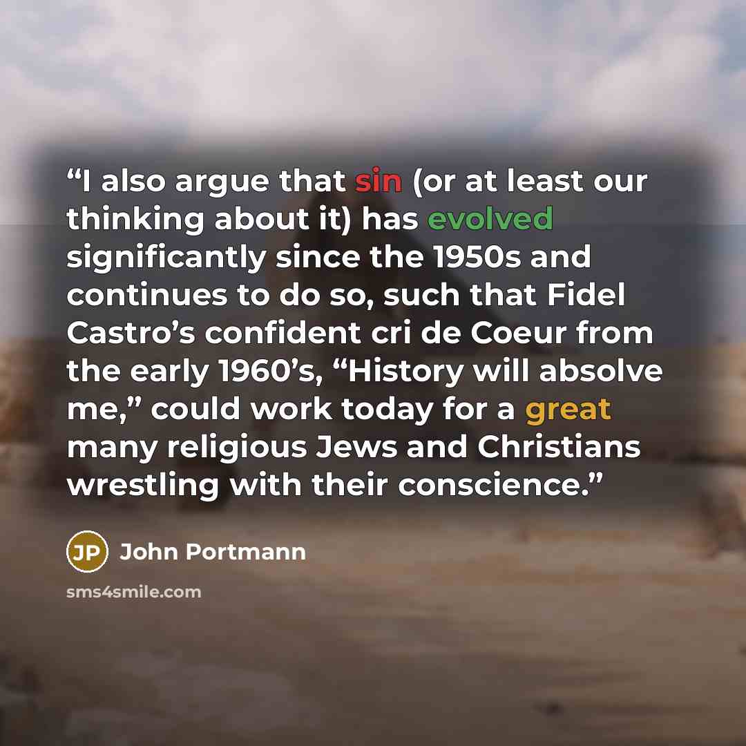 “I also argue that sin (or at least our thinking about it) has evolved significantly since the 1950s and continues to do so, such that Fidel Castro’s confident cri de Coeur from the early 1960’s, “History will absolve me,” could work today for a great many religious Jews and Christians wrestling…” quote by John Portmann
