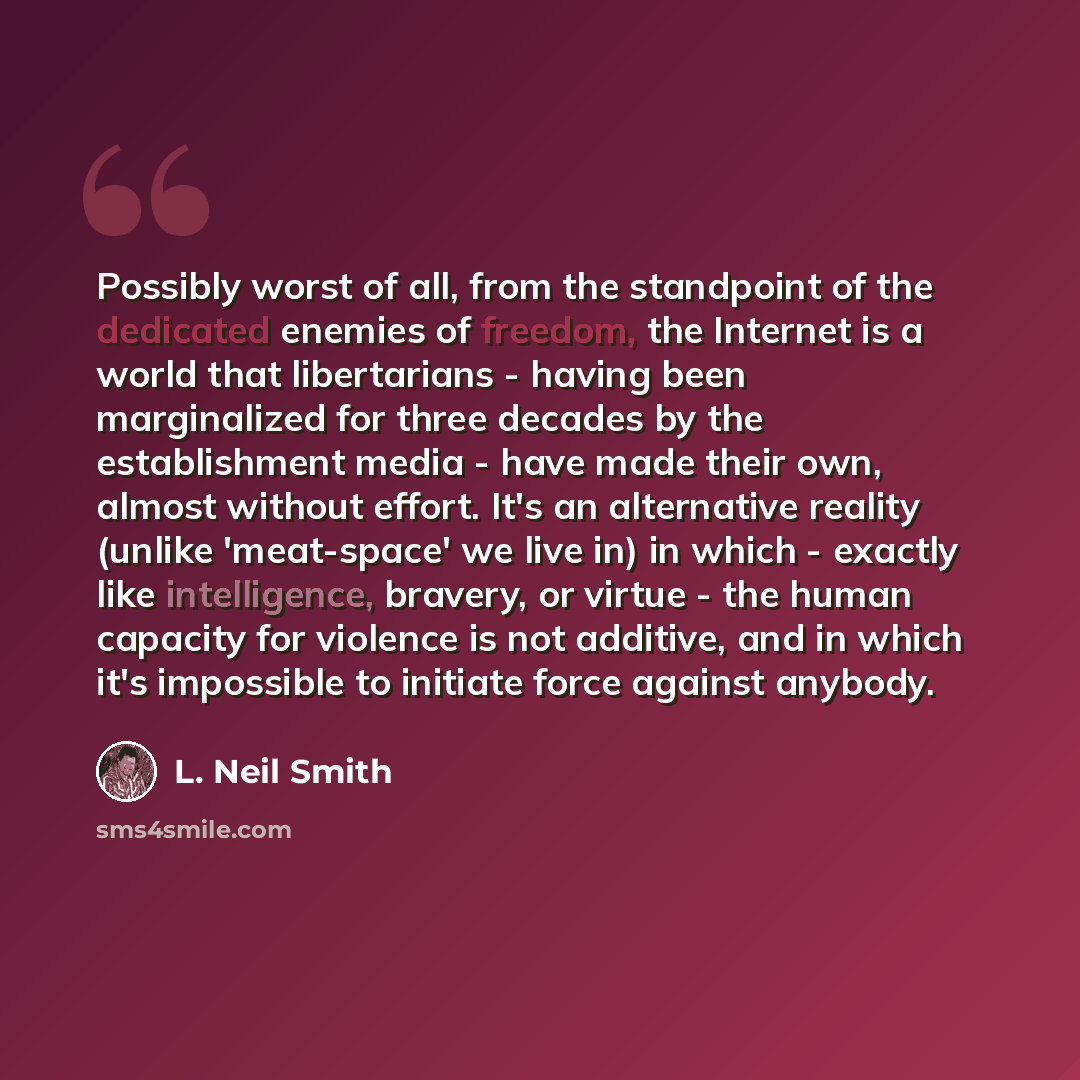 “Possibly worst of all, from the standpoint of the dedicated enemies of freedom, the Internet is a world that libertarians - having been marginalized for three decades by the establishment media - have made their own, almost without effort. It's an alternative reality (unlike 'meat-space' we live…” quote by L. Neil Smith