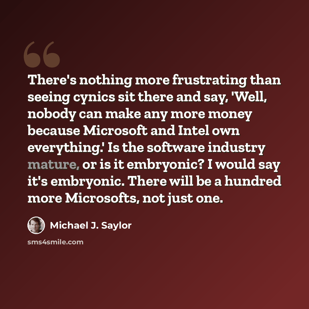 “There's nothing more frustrating than seeing cynics sit there and say, 'Well, nobody can make any more money because Microsoft and Intel own everything.' Is the software industry mature, or is it embryonic? I would say it's embryonic. There will be a hundred more Microsofts, not just one.” quote by Michael J. Saylor
