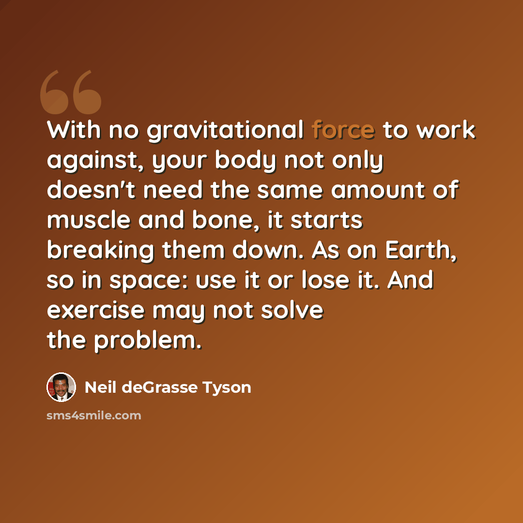 “With no gravitational force to work against, your body not only doesn't need the same amount of muscle and bone, it starts breaking them down. As on Earth, so in space: use it or lose it. And exercise may not solve the problem.” quote by Neil deGrasse Tyson