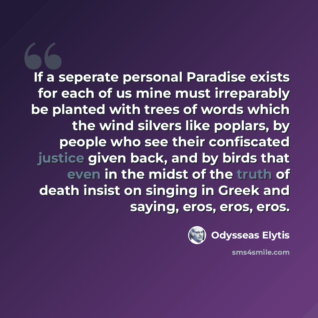 “If a seperate personal Paradise exists for each of us mine must irreparably be planted with trees of words which the wind silvers like poplars, by people who see their confiscated justice given back, and by birds that even in the midst of the truth of death insist on singing in Greek and saying…” quote by Odysseas Elytis