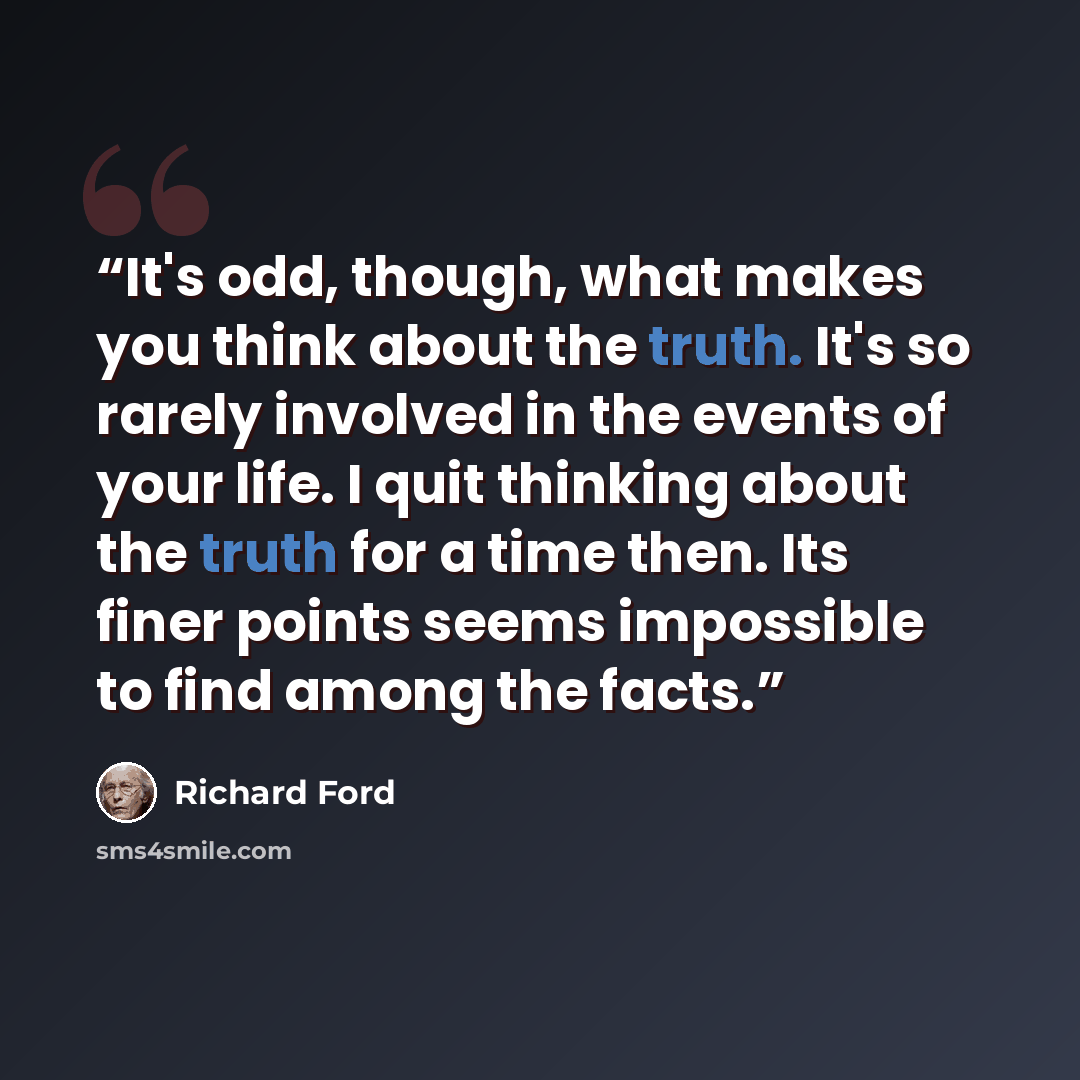 “It's odd, though, what makes you think about the truth. It's so rarely involved in the events of your life. I quit thinking about the truth for a time then. Its finer points seems impossible to find among the facts.” quote by Richard Ford