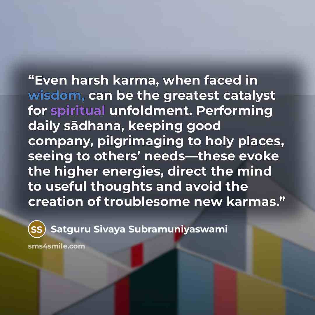 “Even harsh karma, when faced in wisdom, can be the greatest catalyst for spiritual unfoldment. Performing daily sādhana, keeping good company, pilgrimaging to holy places, seeing to others’ needs—these evoke the higher energies, direct the mind to useful thoughts and avoid the creation of…” quote by Satguru Sivaya Subramuniyaswami
